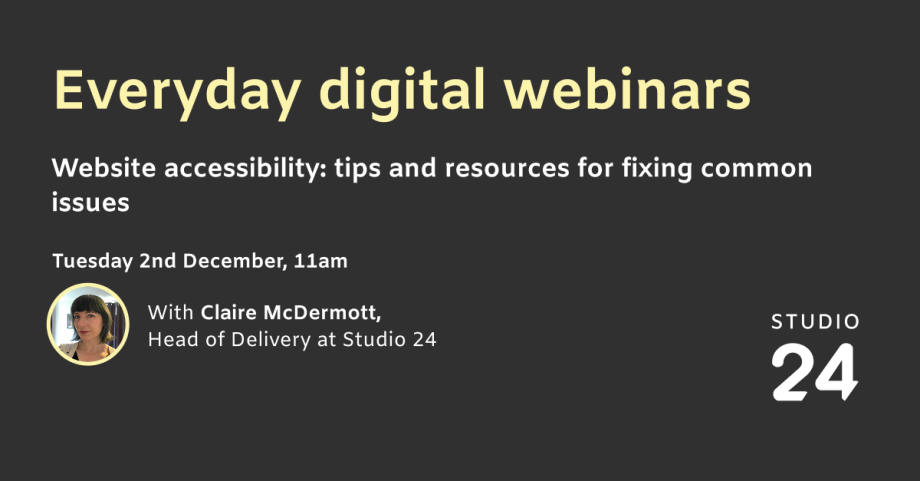 Everyday digital webinars. Website accessibility: tips and resources for fixing common issues. Tuesday 2 December, 11am. With Claire McDermott, Head of Delivery at Studio 24.