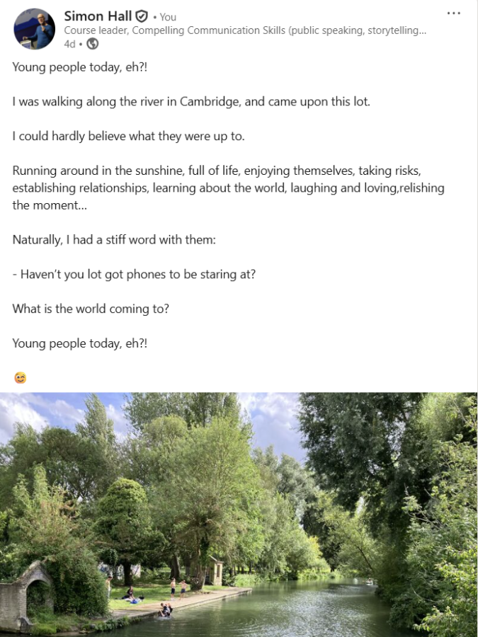 Screenshot of a social media post, which reads: Young people today, eh?!  I was walking along the river in Cambridge, and came upon this lot.  I could hardly believe what they were up to.  Running around in the sunshine, full of life, enjoying themselves, taking risks, establishing relationships, learning about the world, laughing and loving,relishing the moment…  Naturally, I had a stiff word with them:  - Haven’t you lot got phones to be staring at?  What is the world coming to?   Young people today, eh?!