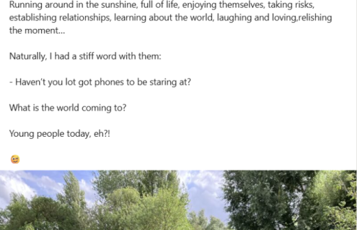 Screenshot of a social media post, which reads: Young people today, eh?!  I was walking along the river in Cambridge, and came upon this lot.  I could hardly believe what they were up to.  Running around in the sunshine, full of life, enjoying themselves, taking risks, establishing relationships, learning about the world, laughing and loving,relishing the moment…  Naturally, I had a stiff word with them:  - Haven’t you lot got phones to be staring at?  What is the world coming to?   Young people today, eh?!